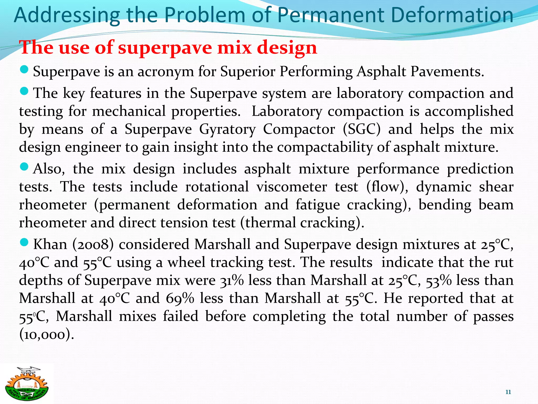Addressing the Problem of Permanent Deformation
The use of superpave mix design
Superpave is an acronym for Superior Performing Asphalt Pavements.
The key features in the Superpave system are laboratory compaction and
testing for mechanical properties. Laboratory compaction is accomplished
by means of a Superpave Gyratory Compactor (SGC) and helps the mix
design engineer to gain insight into the compactability of asphalt mixture.
Also, the mix design includes asphalt mixture performance prediction
tests. The tests include rotational viscometer test (flow), dynamic shear
rheometer (permanent deformation and fatigue cracking), bending beam
rheometer and direct tension test (thermal cracking).
Khan (2008) considered Marshall and Superpave design mixtures at 25°C,
40°C and 55°C using a wheel tracking test. The results indicate that the rut
depths of Superpave mix were 31% less than Marshall at 25°C, 53% less than
Marshall at 40°C and 69% less than Marshall at 55°C. He reported that at
55o
C, Marshall mixes failed before completing the total number of passes
(10,000).
11
 