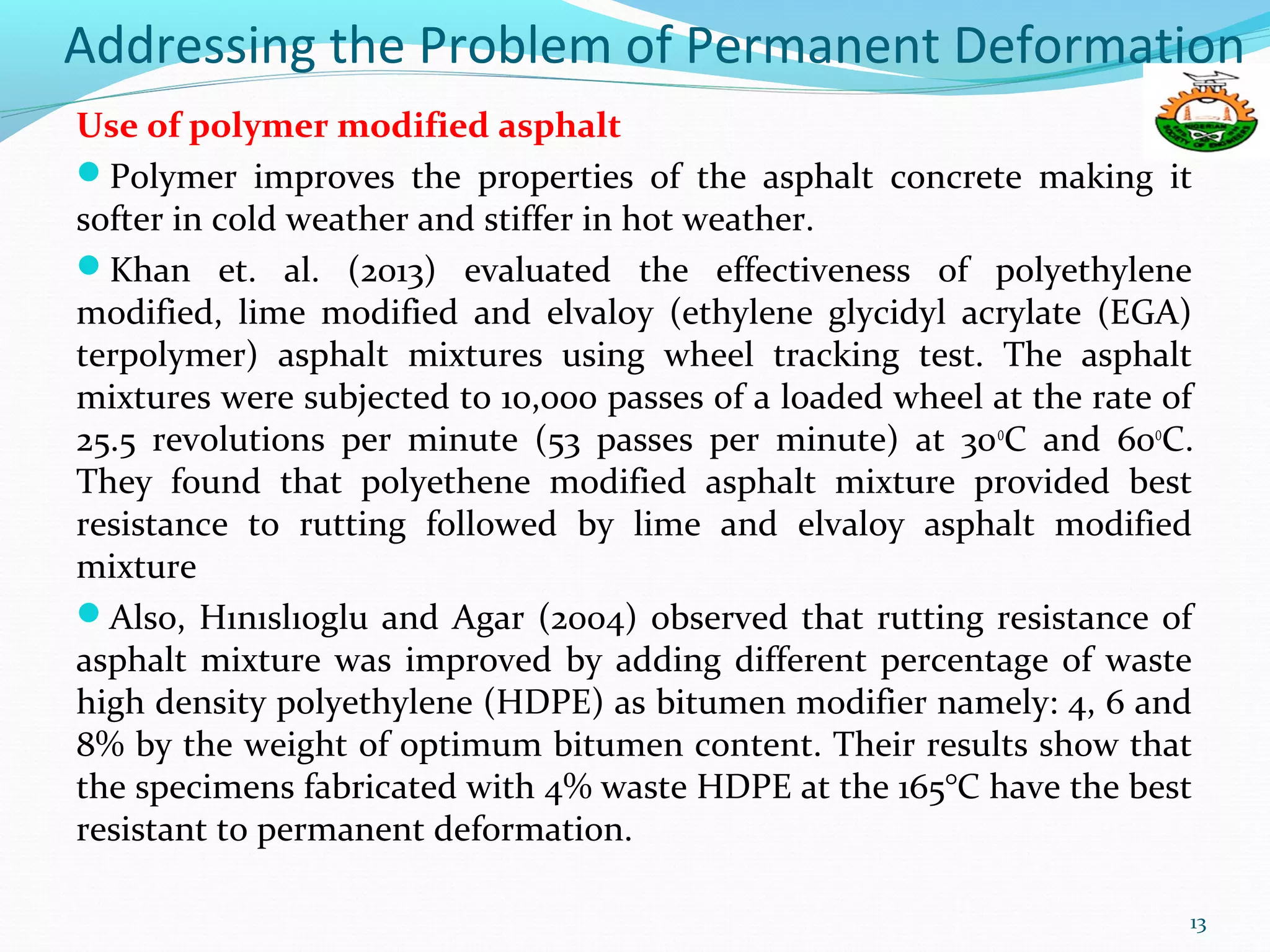 Addressing the Problem of Permanent Deformation
Use of polymer modified asphalt
Polymer improves the properties of the asphalt concrete making it
softer in cold weather and stiffer in hot weather.
Khan et. al. (2013) evaluated the effectiveness of polyethylene
modified, lime modified and elvaloy (ethylene glycidyl acrylate (EGA)
terpolymer) asphalt mixtures using wheel tracking test. The asphalt
mixtures were subjected to 10,000 passes of a loaded wheel at the rate of
25.5 revolutions per minute (53 passes per minute) at 30o
C and 60o
C.
They found that polyethene modified asphalt mixture provided best
resistance to rutting followed by lime and elvaloy asphalt modified
mixture
Also, Hınıslıoglu and Agar (2004) observed that rutting resistance of
asphalt mixture was improved by adding different percentage of waste
high density polyethylene (HDPE) as bitumen modifier namely: 4, 6 and
8% by the weight of optimum bitumen content. Their results show that
the specimens fabricated with 4% waste HDPE at the 165°C have the best
resistant to permanent deformation.
13
 