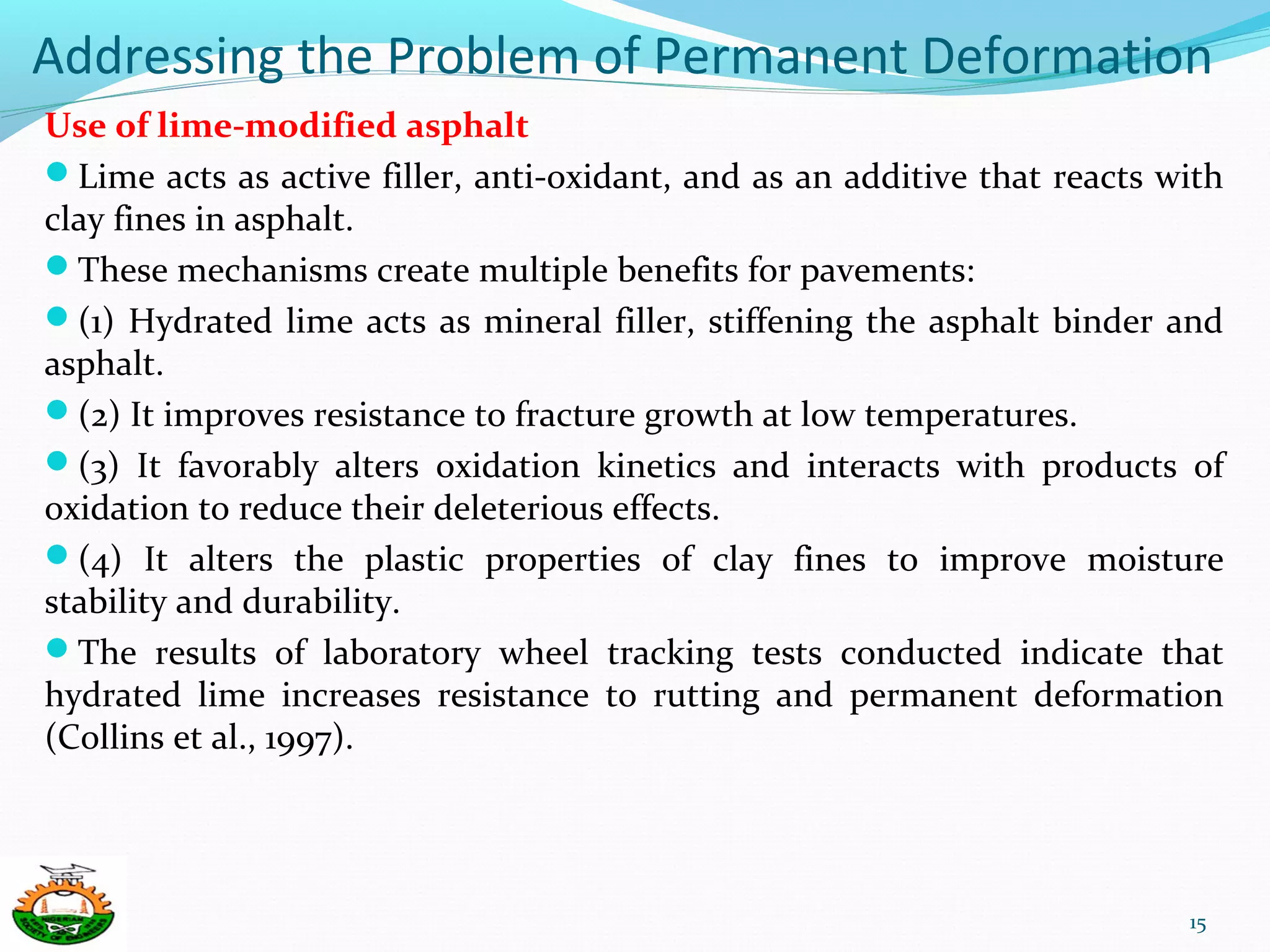 Addressing the Problem of Permanent Deformation
Use of lime-modified asphalt
Lime acts as active filler, anti-oxidant, and as an additive that reacts with
clay fines in asphalt.
These mechanisms create multiple benefits for pavements:
(1) Hydrated lime acts as mineral filler, stiffening the asphalt binder and
asphalt.
(2) It improves resistance to fracture growth at low temperatures.
(3) It favorably alters oxidation kinetics and interacts with products of
oxidation to reduce their deleterious effects.
(4) It alters the plastic properties of clay fines to improve moisture
stability and durability.
The results of laboratory wheel tracking tests conducted indicate that
hydrated lime increases resistance to rutting and permanent deformation
(Collins et al., 1997).
15
 