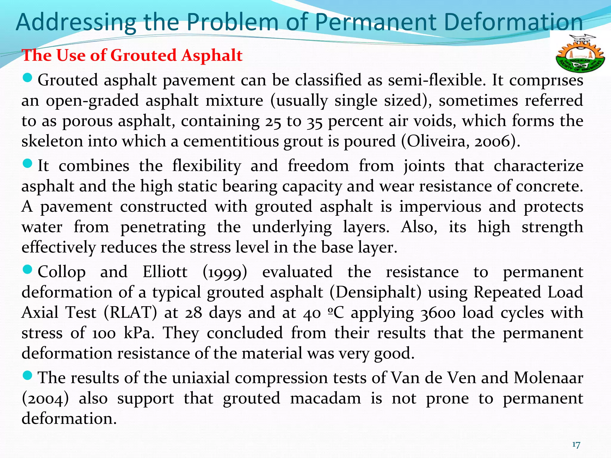 Addressing the Problem of Permanent Deformation
The Use of Grouted Asphalt
Grouted asphalt pavement can be classified as semi-flexible. It comprises
an open-graded asphalt mixture (usually single sized), sometimes referred
to as porous asphalt, containing 25 to 35 percent air voids, which forms the
skeleton into which a cementitious grout is poured (Oliveira, 2006).
It combines the flexibility and freedom from joints that characterize
asphalt and the high static bearing capacity and wear resistance of concrete.
A pavement constructed with grouted asphalt is impervious and protects
water from penetrating the underlying layers. Also, its high strength
effectively reduces the stress level in the base layer.
Collop and Elliott (1999) evaluated the resistance to permanent
deformation of a typical grouted asphalt (Densiphalt) using Repeated Load
Axial Test (RLAT) at 28 days and at 40 ºC applying 3600 load cycles with
stress of 100 kPa. They concluded from their results that the permanent
deformation resistance of the material was very good.
The results of the uniaxial compression tests of Van de Ven and Molenaar
(2004) also support that grouted macadam is not prone to permanent
deformation.
17
 
