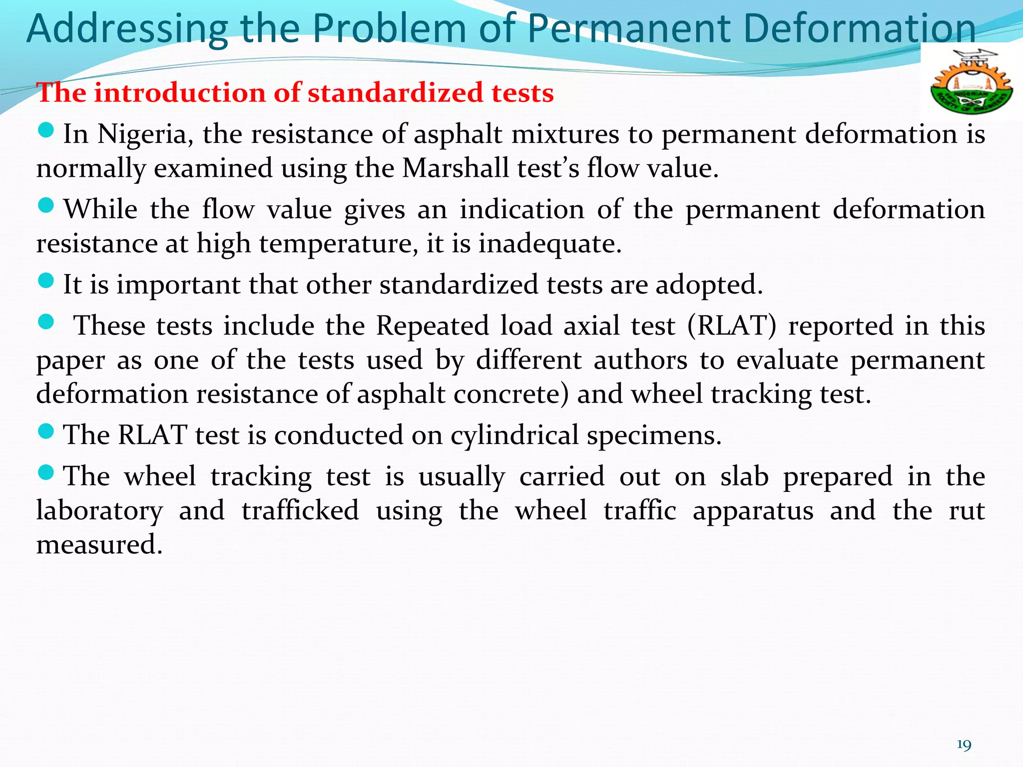 Addressing the Problem of Permanent Deformation
The introduction of standardized tests
In Nigeria, the resistance of asphalt mixtures to permanent deformation is
normally examined using the Marshall test’s flow value.
While the flow value gives an indication of the permanent deformation
resistance at high temperature, it is inadequate.
It is important that other standardized tests are adopted.
 These tests include the Repeated load axial test (RLAT) reported in this
paper as one of the tests used by different authors to evaluate permanent
deformation resistance of asphalt concrete) and wheel tracking test.
The RLAT test is conducted on cylindrical specimens.
The wheel tracking test is usually carried out on slab prepared in the
laboratory and trafficked using the wheel traffic apparatus and the rut
measured.
19
 