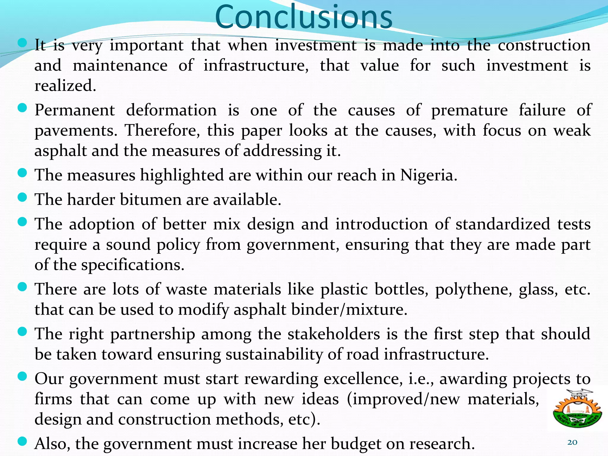 Conclusions
It is very important that when investment is made into the construction
and maintenance of infrastructure, that value for such investment is
realized.
Permanent deformation is one of the causes of premature failure of
pavements. Therefore, this paper looks at the causes, with focus on weak
asphalt and the measures of addressing it.
The measures highlighted are within our reach in Nigeria.
The harder bitumen are available.
The adoption of better mix design and introduction of standardized tests
require a sound policy from government, ensuring that they are made part
of the specifications.
There are lots of waste materials like plastic bottles, polythene, glass, etc.
that can be used to modify asphalt binder/mixture.
The right partnership among the stakeholders is the first step that should
be taken toward ensuring sustainability of road infrastructure.
Our government must start rewarding excellence, i.e., awarding projects to
firms that can come up with new ideas (improved/new materials, better
design and construction methods, etc).
Also, the government must increase her budget on research. 20
 