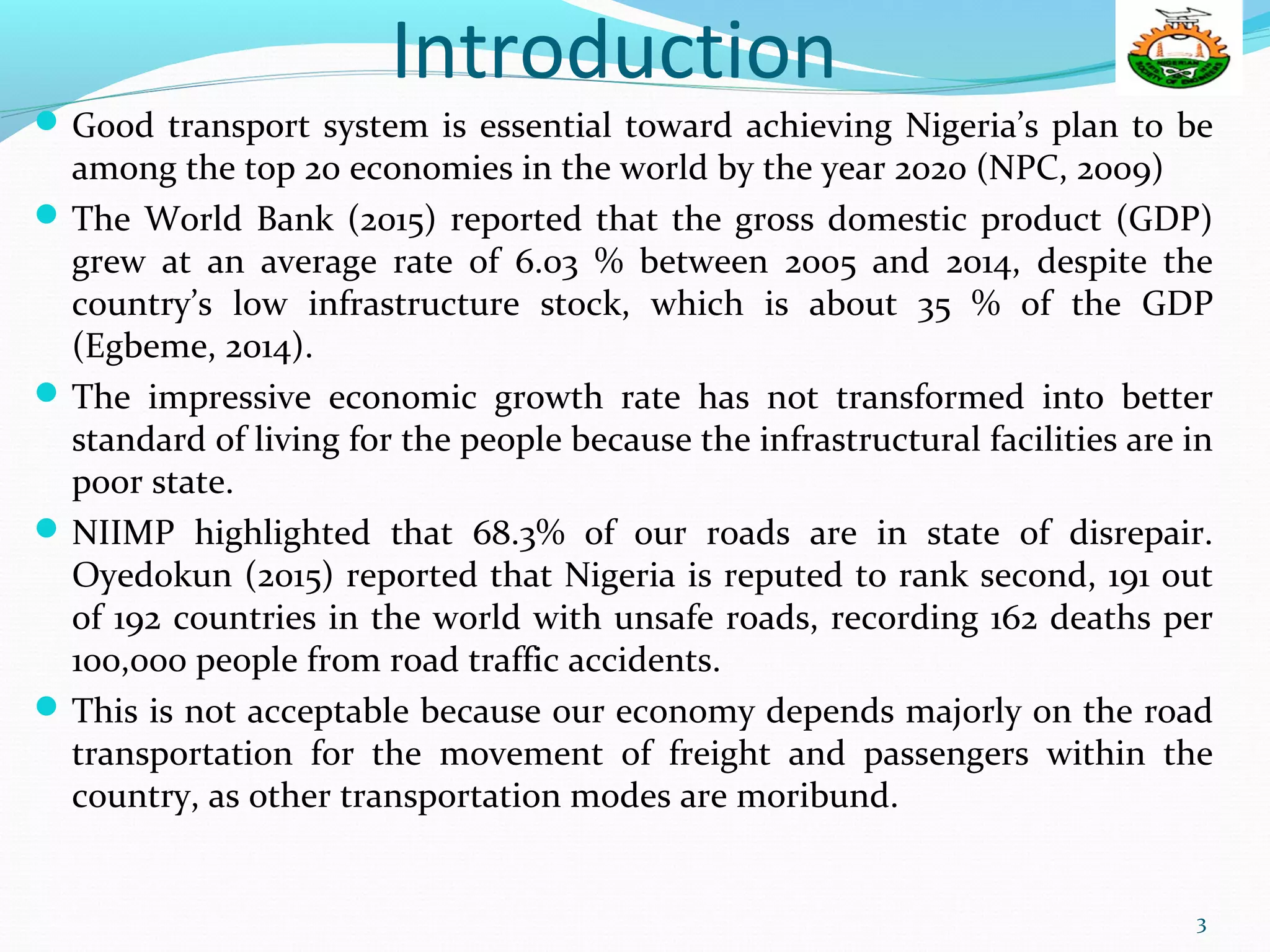 Introduction
Good transport system is essential toward achieving Nigeria’s plan to be
among the top 20 economies in the world by the year 2020 (NPC, 2009)
The World Bank (2015) reported that the gross domestic product (GDP)
grew at an average rate of 6.03 % between 2005 and 2014, despite the
country’s low infrastructure stock, which is about 35 % of the GDP
(Egbeme, 2014).
The impressive economic growth rate has not transformed into better
standard of living for the people because the infrastructural facilities are in
poor state.
NIIMP highlighted that 68.3% of our roads are in state of disrepair.
Oyedokun (2015) reported that Nigeria is reputed to rank second, 191 out
of 192 countries in the world with unsafe roads, recording 162 deaths per
100,000 people from road traffic accidents.
This is not acceptable because our economy depends majorly on the road
transportation for the movement of freight and passengers within the
country, as other transportation modes are moribund.
3
 