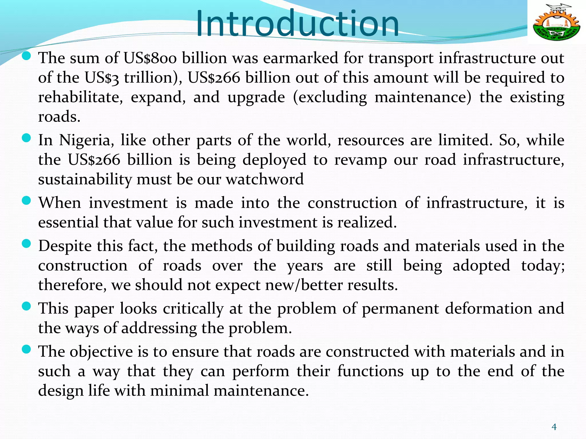 Introduction
The sum of US$800 billion was earmarked for transport infrastructure out
of the US$3 trillion), US$266 billion out of this amount will be required to
rehabilitate, expand, and upgrade (excluding maintenance) the existing
roads.
In Nigeria, like other parts of the world, resources are limited. So, while
the US$266 billion is being deployed to revamp our road infrastructure,
sustainability must be our watchword
When investment is made into the construction of infrastructure, it is
essential that value for such investment is realized.
Despite this fact, the methods of building roads and materials used in the
construction of roads over the years are still being adopted today;
therefore, we should not expect new/better results.
This paper looks critically at the problem of permanent deformation and
the ways of addressing the problem.
The objective is to ensure that roads are constructed with materials and in
such a way that they can perform their functions up to the end of the
design life with minimal maintenance.
4
 