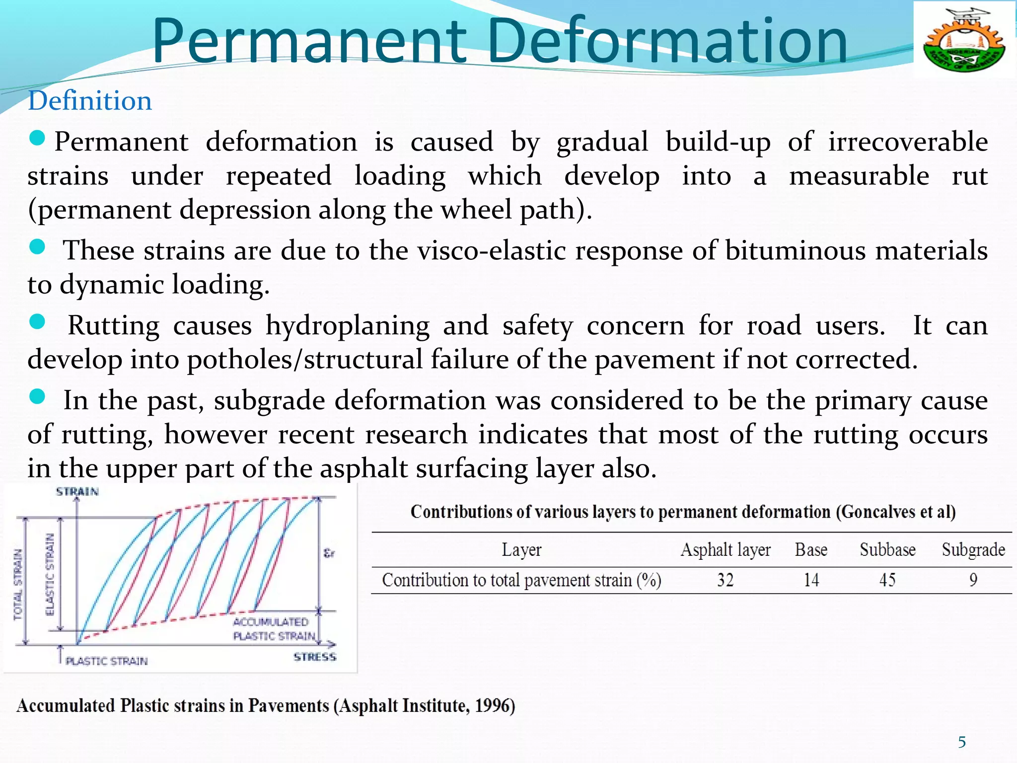 Permanent Deformation
Definition
Permanent deformation is caused by gradual build-up of irrecoverable
strains under repeated loading which develop into a measurable rut
(permanent depression along the wheel path).
 These strains are due to the visco-elastic response of bituminous materials
to dynamic loading.
 Rutting causes hydroplaning and safety concern for road users. It can
develop into potholes/structural failure of the pavement if not corrected.
 In the past, subgrade deformation was considered to be the primary cause
of rutting, however recent research indicates that most of the rutting occurs
in the upper part of the asphalt surfacing layer also.
5
 