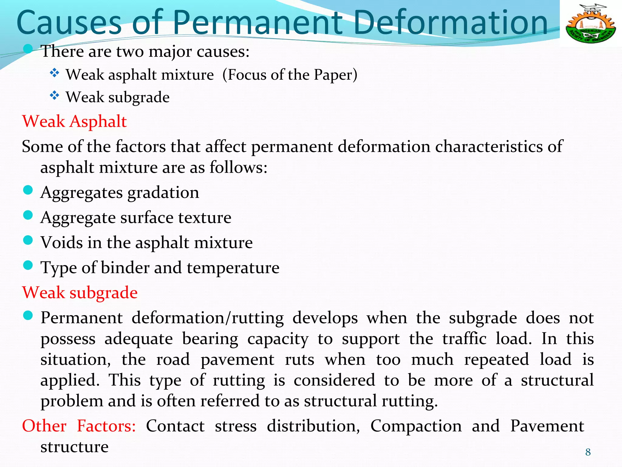 Causes of Permanent Deformation
There are two major causes:
 Weak asphalt mixture (Focus of the Paper)
 Weak subgrade
Weak Asphalt
Some of the factors that affect permanent deformation characteristics of
asphalt mixture are as follows:
Aggregates gradation
Aggregate surface texture
Voids in the asphalt mixture
Type of binder and temperature
Weak subgrade
Permanent deformation/rutting develops when the subgrade does not
possess adequate bearing capacity to support the traffic load. In this
situation, the road pavement ruts when too much repeated load is
applied. This type of rutting is considered to be more of a structural
problem and is often referred to as structural rutting.
Other Factors: Contact stress distribution, Compaction and Pavement
structure 8
 