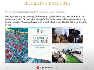 BUILIDING PRESTIGE
We invited Edward Dwurnik to cooperate with Polnord.
We organized a grand opening of the new art gallery in the the sales located in the
real estate (called “Sopocka Rezydencja”). The Gallery only held exhibition depicting
Sopot, including “Sopocka Rezydencja” a work of art created by the Artist for this sole
event.




 4.02.13                                                                              16
 