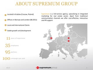 ABOUT SUPREMUM GROUP

  Located in Kraków (Cracow, Poland)       Supremum is a full-service agency, specializing in integrated
                                           marketing for real estate sector. Apart from traditional
                                           communication channels we offer cost-effective, interactive
  Offices in Warsaw and London (08.2011)   and PR support.

  Local and International Clients


  Stable growth and development



  11       years of experience



 35        employees


 95        partners


100        campaigns per year




 4.02.13                                                                                              2
 