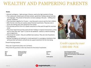 WEALTHY AND PAMPERING PARENTS
  Needs:
  • Michael and Agness – high earnings in finance, used to the high standard of living
  • Their adolescent children go to the best schools, spend their holidays abroad learning
    new languages. They dream of Harvard or at least studying in Brussels - fulfilling their
    parents’ ambitions.
  • They have been together for 15 years – now they want a secure start for their children.
  • After the last crisis they are cautious about financial investments. They lost a lot in
    funds and nothing new came along from the market.
  • This purchase will be a form of a capital investment as they wait through the uncertain
    times
  • They chose Sopot because they spend all their holidays in tropical environment, so they
    want to have their own “spot” to visit for the weekend – without a need for booking
    and arrangements.
  • They know the market – they are confident but cautious. They ask a lot of questions.
    They Negotiate.
  • Michael and Agness are looking for a small apartment in a prestigious localization that
    will boost their self esteem and will also be a good investment for the time being.
 Present housing situation:
                                                                                                  Credit capacity over
 •They own 3 apartments (they rent 2 of them)
 •They think this purchase is their last chance for this kind of investment.                      1 000 000 PLN
Name:                  Michael and Agness                                      Ocupation:            Senior Management (both)
Age:                   40 and 42years old                                      Car:                  Subaru Forester and Volvo XC 90
City:                  Warszawa                                                Income:               20 000 PLN/month Michael, 14 000 PLN/month
Family situation:      marriage                                                                      Agness
                                                                               Credit capacity:      Over 1 000 000 PLN




  4.02.13                                                                                                                                    24
 