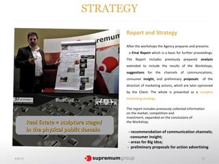 STRATEGY

                                           Report and Strategy

                                           After the workshops the Agency prepares and presents
                                            a Final Report which is a basis for further proceedings.
                                           The Report includes previously prepared analysis
                                           extended to include the results of the Workshops,
                                           suggestions for the channels of communications,
                                           consumer insight, and preliminary proposals       of the
                                           direction of marketing actions, which are later opinioned
                                           by the Client. The whole is presented as a complex
                                           marketing strategy.

                                           The report includes previously collected information
                                           on the market, competition and
                                           investment, expanded on the conclusions of
          Real Estate = sculpture staged   the Workshop;

          in the physical public domain     - recommendation of communication channels;
                                             -consumer insight;
                                            - areas for Big Idea;
                                           - preliminary proposals for action advertising.

4.02.13                                                                                     27
 
