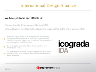 International Design Alliance

We have partners and affiliates in:

Warsaw, Brussels, Berlin, Moscow, Montreal (IDA),
London (Business Development) and planning to open office by the end of summer 2011) .


  Supremum Group is also a corporate member of Icograda /
  International Design Alliance , a world body for professional
  visual communication design and a network of design agencies
  and organizations from 65 countries.

  Our work applies international best design practices and
  standards set by IDA.

  Our staff attends IDA World Design Congress and other design
  seminars to stay up to date with latest developments in visual
  design worldwide.




 3
05/15/11
 