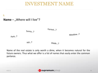 INVESTMENT NAME

1.
Name – „Where will I live”?

                                            Forrest…?
                        Sunny…?
                                                                 Meadow…?
               Park…?

                        Hill…?                  Glade…?


     Name of the real estate is only worth a dime, when it becomes natural for the
     future owners. Thus what we offer is a list of names that easily enter the common
     parlance.




     4.02.13                                                                             33
 
