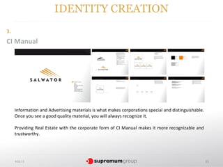 IDENTITY CREATION
3.
CI Manual




     Information and Advertising materials is what makes corporations special and distinguishable.
     Once you see a good quality material, you will always recognize it.

     Providing Real Estate with the corporate form of CI Manual makes it more recognizable and
     trustworthy.




     4.02.13                                                                                         35
 