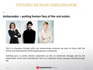 FINDING HUMAN AMBASSADOR
4.
Ambassador – putting human face of the real estate




     This is a character through which we communicate emotions we want to share with the
     Clients and characteristics of the garget group or a developer.

     Buildings give us purely esthetic experience so only an emotional message sent by the
     ambassador will be well remembered. This is an important choice, because consistency pays
     off.


     4.02.13                                                                                     36
 