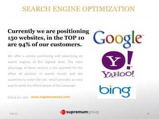 SEARCH ENGINE OPTIMIZATION


Currently we are positioning
                      .
150 websites, in the TOP 10
are 94% of our customers.
We offer a service positioning and advertising on
search engines at the highest level. The main
advantage of these services is the payment for the
effect of position in search results and the
quantities to enter the site, which provides an easy
way to verify the effectiveness of the campaign.


Check our site: www.supremumseo.com



 4.02.13                                               46
 