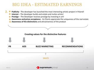 BIG IDEA - ESTIMATED EARNINGS
2.        Publicity - The developer has launched the most interesting artistic project in Poland!
          Interest – The developer builds and estate and invites artists!
          Prestige – The Developer receives prestige by investing in art!
          Awareness and prices acceptance - Its Clients appreciate the uniqueness of the real estate
          Awareness of the distinctions and attractiveness of the product




                         Creating values for the distinctive features




     PR               ADS             BUZZ MARKETING                RECOMMENDATIONS




                                              SALES


4.02.13                                                                                          56
 
