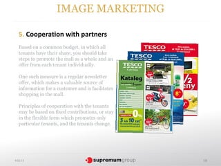 IMAGE MARKETING

  5. Cooperation with partners
  Based on a common budget, in which all
  tenants have their share, you should take
  steps to promote the mall as a whole and an
  offer from each tenant individually.

  One such measure is a regular newsletter
  offer, which makes a valuable source of
  information for a customer and is facilitates
  shopping in the mall.

  Principles of cooperation with the tenants
  may be based on fixed contributions, or stay
  in the flexible form which promotes only
  particular tenants, and the tenants change.




4.02.13                                           58
 