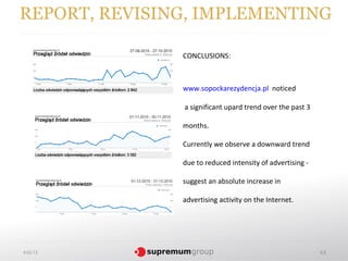 REPORT, REVISING, IMPLEMENTING

               CONCLUSIONS:



               www.sopockarezydencja.pl noticed

               a significant upard trend over the past 3

               months.

               Currently we observe a downward trend

               due to reduced intensity of advertising -

               suggest an absolute increase in

               advertising activity on the Internet.




4.02.13                                                    63
 