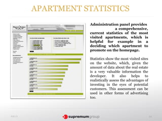 APARTMENT STATISTICS
                     Administration panel provides
                                  a comprehensive,
                     current statistics of the most
                     visited apartments, which is
                     helpful for example in a
                     deciding which apartment to
                     promote on the homepage.

                     Statistics show the most visited sites
                     on the website, which, given the
                     amount of data about the real estate
                     is a very valuable information the
                     developer. It also helps to
                     realistically assess the advantages of
                     investing in the eyes of potential
                     customers. This assessment can be
                     used in other forms of advertising
                     too.




4.02.13                                                       64
 