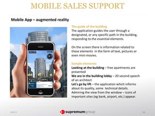 MOBILE SALES SUPPORT
Mobile App – augmented reality
                                 The guide of the building
                                 The application guides the user through a
                                 designated, or any specific path in the building,
                                 responding to the essential elements.

                                 On the screen there is information related to
                                 these elements in the form of text, pictures or
                                 even mini-movies.

                                 Sample elements:
                                 Looking at the building – free apartments are
                                 presented
                                 We are in the building lobby – 20 second speech
                                 of an architect
                                 Let's go by lift – the application which informs
                                 about its quality, some technical details.
                                 Admiring the view from the window – icons of
                                 important sites (eg bank, airport, etc.) appear.



4.02.13                                                                              66
 
