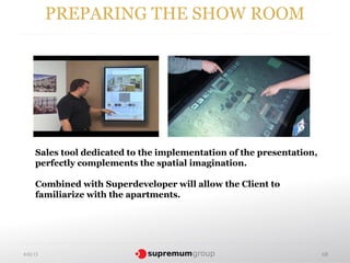 PREPARING THE SHOW ROOM




     Sales tool dedicated to the implementation of the presentation,
     perfectly complements the spatial imagination.

     Combined with Superdeveloper will allow the Client to
     familiarize with the apartments.




4.02.13                                                                68
 