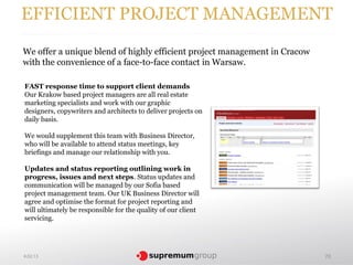 EFFICIENT PROJECT MANAGEMENT
We offer a unique blend of highly efficient project management in Cracow
with the convenience of a face-to-face contact in Warsaw.

FAST response time to support client demands
Our Krakow based project managers are all real estate
marketing specialists and work with our graphic
designers, copywriters and architects to deliver projects on
daily basis.

We would supplement this team with Business Director,
who will be available to attend status meetings, key
briefings and manage our relationship with you.

Updates and status reporting outlining work in
progress, issues and next steps. Status updates and
communication will be managed by our Sofia based
project management team. Our UK Business Director will
agree and optimise the format for project reporting and
will ultimately be responsible for the quality of our client
servicing.




4.02.13                                                                    70
 