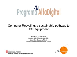 Computer Recycling: a sustainable pathway to
ICT equipment
Primedia, Conference
Kolding, 15-17 September 2014
Julio Zino & Jaume Martin
Direction General of Penitentiary Services, Catalonia
 