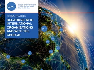 SOCIETY OF SAINT VINCENT DE PAUL
INTERNATIONAL COUNCIL GENERAL
GLOBAL TRAINING
RELATIONS WITH INTERNATIONAL
ORGANISATIONS AND WITH THE CHURCH 1
SOCIETY OF SAINT VINCENT
DE PAUL INTERNATIONAL
COUNCIL GENERAL
GLOBAL TRAINING
RELATIONS WITH
INTERNATIONAL
ORGANISATIONS
AND WITH THE
CHURCH
 