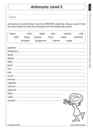 GRADE 5 
© e-classroom 2014 www.e-classroom.co.za 
GRADE 5 TERM 2: English Language; Language Structure and Conventions: Antonyms 
Antonyms: Level 2 
Name: 
Antonyms are words that have the OPPOSITE meaning. Choose words from 
the word bank to write the antonyms for the following words: 
Apart lend begin safe captive sink 
dark bless ancient fresh meek artificial 
disagree disapprove inferior rough 
superior 
dangerous 
agree 
gentle 
light 
bold 
free 
end 
curse 
borrow 
together 
natural 
approve 
float 
stale 
modern 
