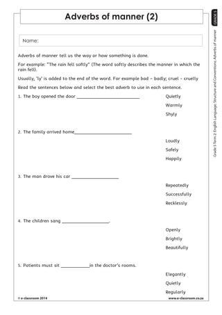 GRADE 5 
© e-classroom 2014 www.e-classroom.co.za 
Grade 5 Term 2: English Language; Structure and Conventions; Adverbs of manner 
Adverbs of manner (2) 
Name: 
Adverbs of manner tell us the way or how something is done. 
For example: “The rain fell softly” (The word softly describes the manner in which the 
rain fell). 
Usually, ‘ly’ is added to the end of the word. For example bad – badly; cruel - cruelly 
Read the sentences below and select the best adverb to use in each sentence. 
1. The boy opened the door ________________________ Quietly 
Warmly 
Shyly 
2. The family arrived home______________________ 
Loudly 
Safely 
Happily 
3. The man drove his car __________________ 
Repeatedly 
Successfully 
Recklessly 
4. The children sang __________________. 
Openly 
Brightly 
Beautifully 
5. Patients must sit ___________in the doctor’s rooms. 
Elegantly 
Quietly 
Regularly 
 