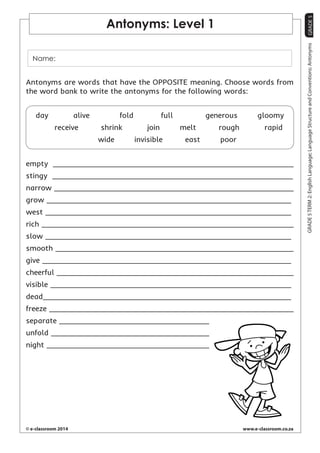 GRADE 5 
© e-classroom 2014 www.e-classroom.co.za 
GRADE 5 TERM 2: English Language; Language Structure and Conventions: Antonyms 
Antonyms: Level 1 
Name: 
Antonyms are words that have the OPPOSITE meaning. Choose words from 
the word bank to write the antonyms for the following words: 
day alive fold full generous gloomy 
receive shrink join melt rough rapid 
wide invisible east poor 
empty 
stingy 
narrow 
grow 
west 
rich 
slow 
smooth 
give 
cheerful 
visible 
dead 
freeze 
separate 
unfold 
night 
