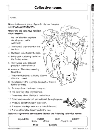 GRADE 5 
© e-classroom 2014 www.e-classroom.co.za 
Grade 5 Term 2 English language; Language Structure and conventions; Collective Nouns 
Collective nouns 
Name: 
Nouns that name a group of people, place or thing are 
called COLLECTIVE NOUNS. 
Underline the collective nouns in 
each sentence. 
1. We saw a herd of elephant 
standing next to the 
waterhole. 
2. There was a large crowd at the 
stadium. 
3. Our team came first in the race. 
4. Every year, our family celebrate 
the festive season. 
5. There was a large group of 
people at the conference. 
6. A swarm of bees were coming 
toward us. 
7. The audience gave a standing ovation 
after the concert. 
8. The class gave the teacher a bouquet of flowers 
for her birthday. 
9. An army of ants destroyed our grass. 
10. The class was filled with learners. 
11. There were a fleet of ships in the harbour. 
12. There were a number of supporters at the rugby game. 
13. We saw a pod of whales in the ocean. 
14. A troop of monkeys were at the side of the road. 
15. A pride of lions lay sleepily under the tree. 
Now create your own sentences to include the following collective nouns: 
squadron gaggle pack colony 
litter flock committee 
tribe battery 
 