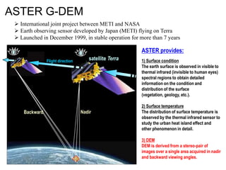 ASTER G-DEM
 International joint project between METI and NASA
 Earth observing sensor developed by Japan (METI) flying on Terra
 Launched in December 1999, in stable operation for more than 7 years

ASTER provides:
Flight direction

Backward

satellite Terra

Nadir

1) Surface condition
The earth surface is observed in visible to
thermal infrared (invisible to human eyes)
spectral regions to obtain detailed
information on the condition and
distribution of the surface
(vegetation, geology, etc.).
2) Surface temperature
The distribution of surface temperature is
observed by the thermal infrared sensor to
study the urban heat island effect and
other phenomenon in detail.
3) DEM
DEM is derived from a stereo-pair of
images over a single area acquired in nadir
and backward viewing angles.

 