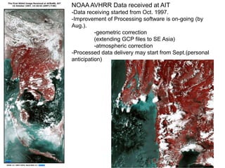 NOAA AVHRR Data received at AIT
-Data receiving started from Oct. 1997.
-Improvement of Processing software is on-going (by
Aug.).
-geometric correction
(extending GCP files to SE Asia)
-atmospheric correction
-Processed data delivery may start from Sept.(personal
anticipation)

 