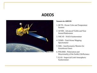 ADEOS
Sensors in ADEOS
1. OCTS - Ocean Color and Temperature
Scanner
2. AVNIR - Advanced Visible and Near
Inrared Radiometer

3. NSCAT - NASA Scatterometer
4. TOMS - Total Ozone Mapping
Spectrometer

5. IMG - Interferometric Monitor for
Greenhouse Gases
6. POLDER - Polarization and
Directionality of the Earthe's Reflectance

7. ILAS - Improved Limb Atmospheric
Scatterometer

 