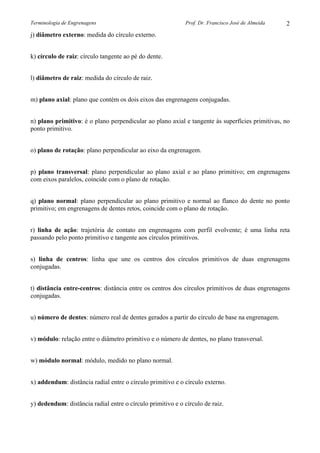Terminologia de Engrenagens

Prof. Dr. Francisco José de Almeida

2

j) diâmetro externo: medida do círculo externo.
k) círculo de raiz: círculo tangente ao pé do dente.
l) diâmetro de raiz: medida do círculo de raiz.
m) plano axial: plano que contém os dois eixos das engrenagens conjugadas.
n) plano primitivo: é o plano perpendicular ao plano axial e tangente às superfícies primitivas, no
ponto primitivo.
o) plano de rotação: plano perpendicular ao eixo da engrenagem.
p) plano transversal: plano perpendicular ao plano axial e ao plano primitivo; em engrenagens
com eixos paralelos, coincide com o plano de rotação.
q) plano normal: plano perpendicular ao plano primitivo e normal ao flanco do dente no ponto
primitivo; em engrenagens de dentes retos, coincide com o plano de rotação.
r) linha de ação: trajetória de contato em engrenagens com perfil evolvente; é uma linha reta
passando pelo ponto primitivo e tangente aos círculos primitivos.
s) linha de centros: linha que une os centros dos círculos primitivos de duas engrenagens
conjugadas.
t) distância entre-centros: distância entre os centros dos círculos primitivos de duas engrenagens
conjugadas.
u) número de dentes: número real de dentes gerados a partir do círculo de base na engrenagem.
v) módulo: relação entre o diâmetro primitivo e o número de dentes, no plano transversal.
w) módulo normal: módulo, medido no plano normal.
x) addendum: distância radial entre o círculo primitivo e o círculo externo.
y) dedendum: distância radial entre o círculo primitivo e o círculo de raiz.

 