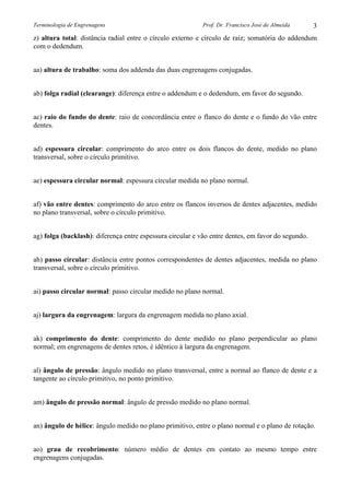 Terminologia de Engrenagens

Prof. Dr. Francisco José de Almeida

3

z) altura total: distância radial entre o círculo externo e círculo de raiz; somatória do addendum
com o dedendum.
aa) altura de trabalho: soma dos addenda das duas engrenagens conjugadas.
ab) folga radial (clearange): diferença entre o addendum e o dedendum, em favor do segundo.
ac) raio do fundo do dente: raio de concordância entre o flanco do dente e o fundo do vão entre
dentes.
ad) espessura circular: comprimento do arco entre os dois flancos do dente, medido no plano
transversal, sobre o círculo primitivo.
ae) espessura circular normal: espessura circular medida no plano normal.
af) vão entre dentes: comprimento do arco entre os flancos inversos de dentes adjacentes, medido
no plano transversal, sobre o círculo primitivo.
ag) folga (backlash): diferença entre espessura circular e vão entre dentes, em favor do segundo.
ah) passo circular: distância entre pontos correspondentes de dentes adjacentes, medida no plano
transversal, sobre o círculo primitivo.
ai) passo circular normal: passo circular medido no plano normal.
aj) largura da engrenagem: largura da engrenagem medida no plano axial.
ak) comprimento do dente: comprimento do dente medido no plano perpendicular ao plano
normal; em engrenagens de dentes retos, é idêntico à largura da engrenagem.
al) ângulo de pressão: ângulo medido no plano transversal, entre a normal ao flanco de dente e a
tangente ao círculo primitivo, no ponto primitivo.
am) ângulo de pressão normal: ângulo de pressão medido no plano normal.
an) ângulo de hélice: ângulo medido no plano primitivo, entre o plano normal e o plano de rotação.
ao) grau de recobrimento: número médio de dentes em contato ao mesmo tempo entre
engrenagens conjugadas.

 