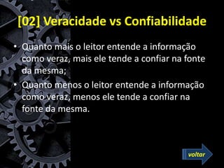 [02] Veracidade vs Confiabilidade
• Quanto mais o leitor entende a informação
como veraz, mais ele tende a confiar na fonte
da mesma;
• Quanto menos o leitor entende a informação
como veraz, menos ele tende a confiar na
fonte da mesma.
voltar
 