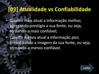 [03] Atualidade vs Confiabilidade
• Quanto mais atual a informação melhor,
agregando prestígio a sua fonte, ou seja,
tornando-a mais confiável;
• Quanto menos atual a informação pior,
prejudicando a imagem da sua fonte, ou seja,
tornando-a menos confiável.
voltar
 