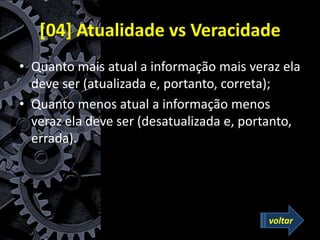 [04] Atualidade vs Veracidade
• Quanto mais atual a informação mais veraz ela
deve ser (atualizada e, portanto, correta);
• Quanto menos atual a informação menos
veraz ela deve ser (desatualizada e, portanto,
errada).
voltar
 