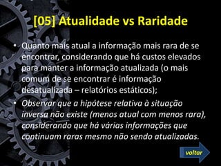[05] Atualidade vs Raridade
• Quanto mais atual a informação mais rara de se
encontrar, considerando que há custos elevados
para manter a informação atualizada (o mais
comum de se encontrar é informação
desatualizada – relatórios estáticos);
• Observar que a hipótese relativa à situação
inversa não existe (menos atual com menos rara),
considerando que há várias informações que
continuam raras mesmo não sendo atualizadas.
voltar
 
