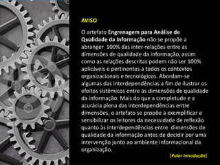 AVISO
O artefato Engrenagem para Análise de
Qualidade da Informação não se propõe a
abranger 100% das inter-relações entre as
dimensões de qualidade da informação, assim
como as relações descritas podem não ser 100%
aplicáveis e pertinentes a todos os contextos
organizacionais e tecnológicos. Abordam-se
algumas das interdependências a fim de ilustrar os
efeitos sistêmicos entre as dimensões de qualidade
da informação. Mais do que a completude e a
acurácia plena das interdependências entre
dimensões, o artefato se propõe a exemplificar e
sensibilizar os leitores da necessidade de reflexão
quanto às interdependências entre dimensões de
qualidade da informação antes de decidir por uma
intervenção junto ao ambiente informacional da
organização.
[Pular Introdução]
 