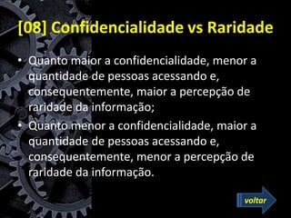 [08] Confidencialidade vs Raridade
• Quanto maior a confidencialidade, menor a
quantidade de pessoas acessando e,
consequentemente, maior a percepção de
raridade da informação;
• Quanto menor a confidencialidade, maior a
quantidade de pessoas acessando e,
consequentemente, menor a percepção de
raridade da informação.
voltar
 