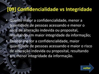 [09] Confidencialidade vs Integridade
• Quanto maior a confidencialidade, menor a
quantidade de pessoas acessando e menor o
risco de alteração indevida ou proposital,
resultando em maior integridade da informação;
• Quanto menor a confidencialidade, maior
quantidade de pessoas acessando e maior o risco
de alteração indevida ou proposital, resultando
em menor integridade da informação.
voltar
 