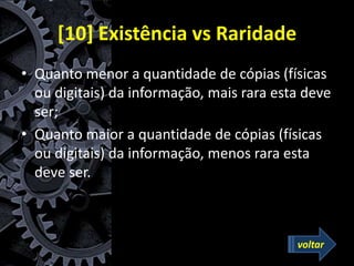 [10] Existência vs Raridade
• Quanto menor a quantidade de cópias (físicas
ou digitais) da informação, mais rara esta deve
ser;
• Quanto maior a quantidade de cópias (físicas
ou digitais) da informação, menos rara esta
deve ser.
voltar
 