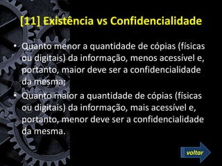 [11] Existência vs Confidencialidade
• Quanto menor a quantidade de cópias (físicas
ou digitais) da informação, menos acessível e,
portanto, maior deve ser a confidencialidade
da mesma;
• Quanto maior a quantidade de cópias (físicas
ou digitais) da informação, mais acessível e,
portanto, menor deve ser a confidencialidade
da mesma.
voltar
 