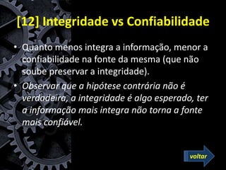 [12] Integridade vs Confiabilidade
• Quanto menos integra a informação, menor a
confiabilidade na fonte da mesma (que não
soube preservar a integridade).
• Observar que a hipótese contrária não é
verdadeira, a integridade é algo esperado, ter
a informação mais integra não torna a fonte
mais confiável.
voltar
 