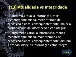 [13] Atualidade vs Integridade
• Quanto mais atual a informação, mais
recentemente criada, menor tempo de
exposição à risco, consequentemente, maior a
probabilidade da informação estar integra;
• Quanto menos atual a informação, menos
recentemente criada, maior tempos de
exposição à risco, consequentemente, diminui
a probabilidade da informação estar integra.
voltar
 