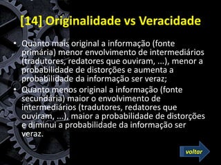 [14] Originalidade vs Veracidade
• Quanto mais original a informação (fonte
primária) menor envolvimento de intermediários
(tradutores, redatores que ouviram, ...), menor a
probabilidade de distorções e aumenta a
probabilidade da informação ser veraz;
• Quanto menos original a informação (fonte
secundária) maior o envolvimento de
intermediários (tradutores, redatores que
ouviram, ...), maior a probabilidade de distorções
e diminui a probabilidade da informação ser
veraz.
voltar
 