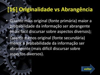 [16] Originalidade vs Abrangência
• Quanto mais original (fonte primária) maior a
probabilidade da informação ser abrangente
(mais fácil discursar sobre aspectos diversos);
• Quanto menos original (fonte secundária)
menor a probabilidade da informação ser
abrangente (mais difícil discursar sobre
aspectos diversos).
voltar
 